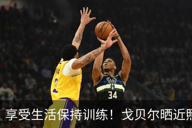 享受生活保持训练！戈贝尔晒近照：充实而有意义的日子