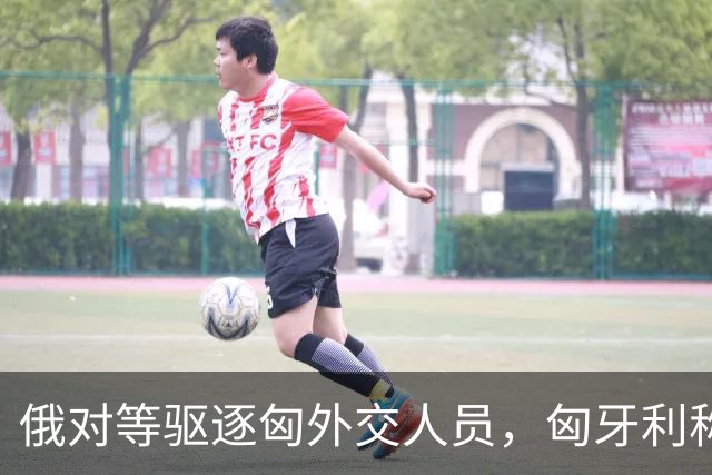 俄对等驱逐匈外交人员，匈牙利称无意加剧与俄外交紧张