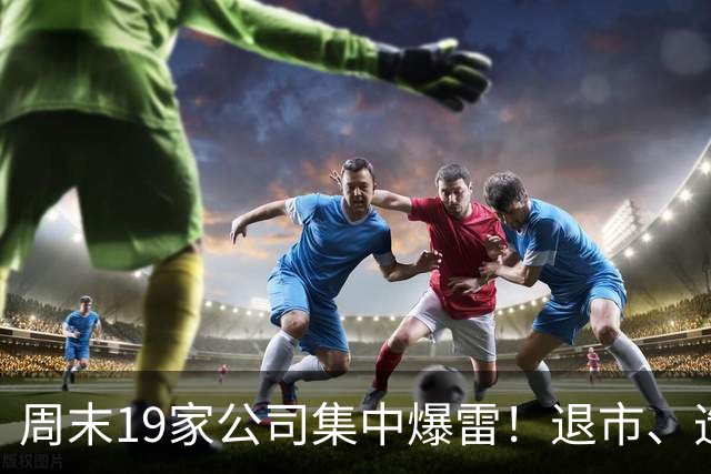 周末19家公司集中爆雷！退市、造假、减持齐出，这些坑一定要躲开