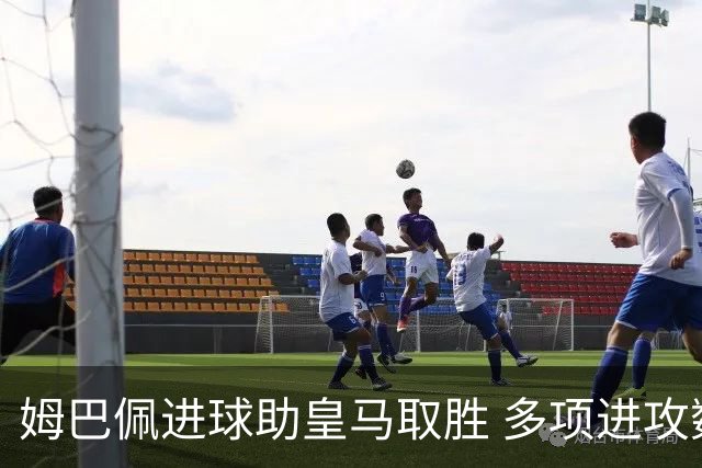 姆巴佩进球助皇马取胜 多项进攻数据同期霸榜