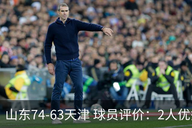 山东74-63天津 球员评价：2人优秀，2人及格，8人低迷