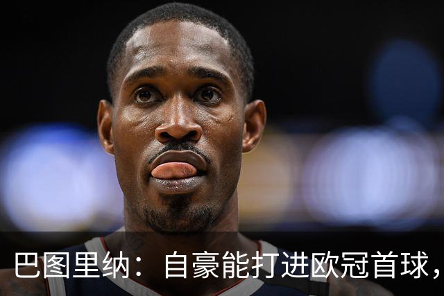 巴图里纳：自豪能打进欧冠首球，4-1莱比锡功劳属于全队