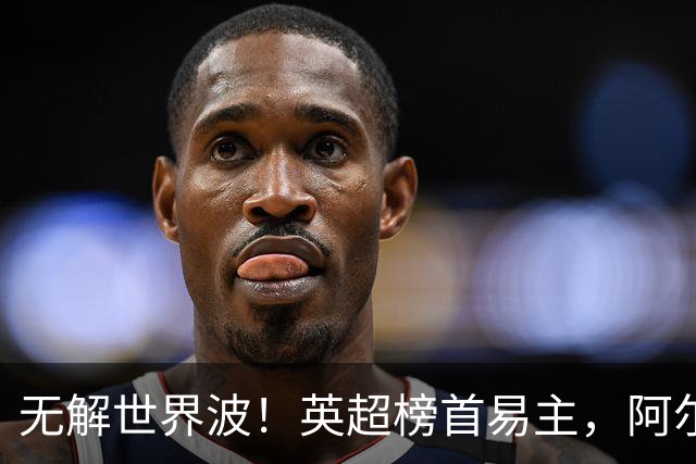 无解世界波！英超榜首易主，阿尔特塔神了：卫冕冠军豪取4连胜