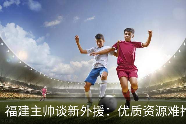福建主帅谈新外援：优质资源难抢 我们首选有CBA经验能快速适应的