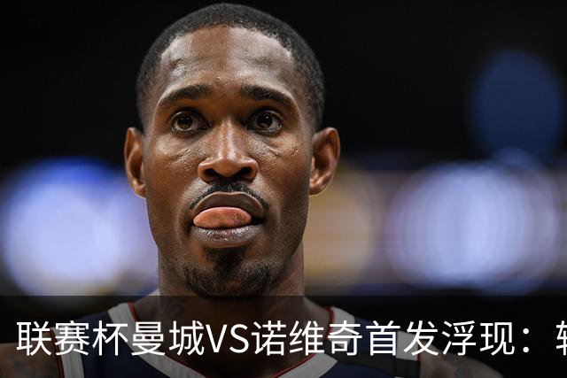 联赛杯曼城VS诺维奇首发浮现：轮换5大主力，布阿迪+谢尔基领衔中场，哈兰德冲锋