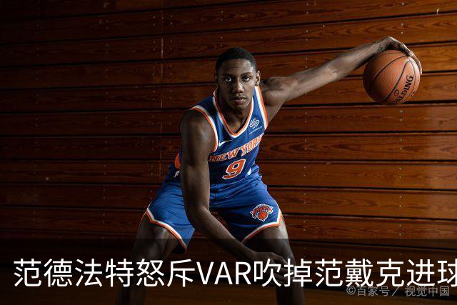 范德法特怒斥VAR吹掉范戴克进球：这绝对是耻辱，我完全看不懂