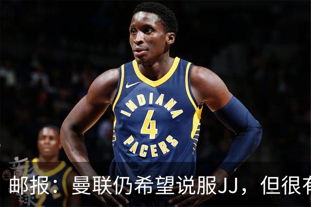 邮报：曼联仍希望说服JJ，但很有可能接受现实 争取最优交易条件