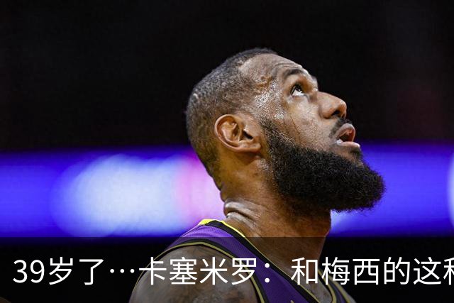 39岁了…卡塞米罗：和梅西的这种时光不知还有多久，只能好好享受
