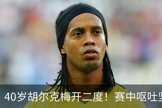 40岁胡尔克梅开二度！赛中呕吐坚持拼抢，自曝正面临精神斗争