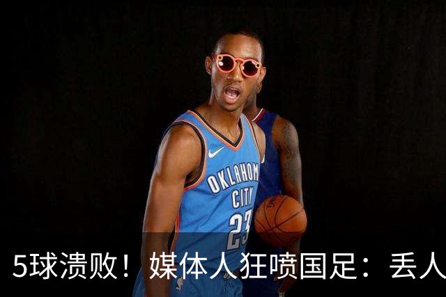 5球溃败！媒体人狂喷国足：丢人！堪比1-5泰国 把巴勒斯坦踢成巴萨