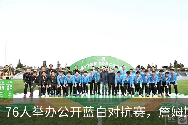 76人举办公开蓝白对抗赛，詹姆斯、布朗首次以76人身份被介绍出场