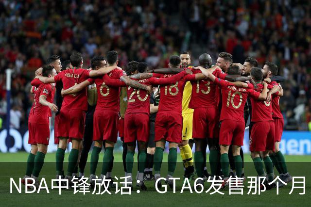 NBA中锋放话：GTA6发售那个月，全联盟数据都得跌