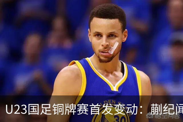 U23国足铜牌赛首发变动：蒯纪闻替毛伟杰，贺一然回归首发