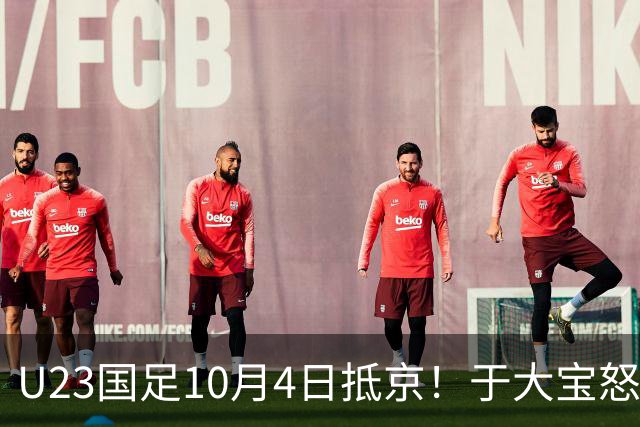 U23国足10月4日抵京！于大宝怒赞态度+心态顶级！李昊：希望下届夺金